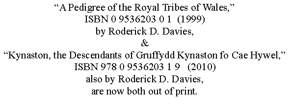 Text Box: A Pedigree of the Royal Tribes of Wales,ISBN 0 9536203 0 1  (1999)by Roderick D. Davies,&Kynaston, the Descendants of Gruffydd Kynaston fo Cae Hywel,ISBN 978 0 9536203 1 9   (2010)also by Roderick D. Davies,are now both out of print.