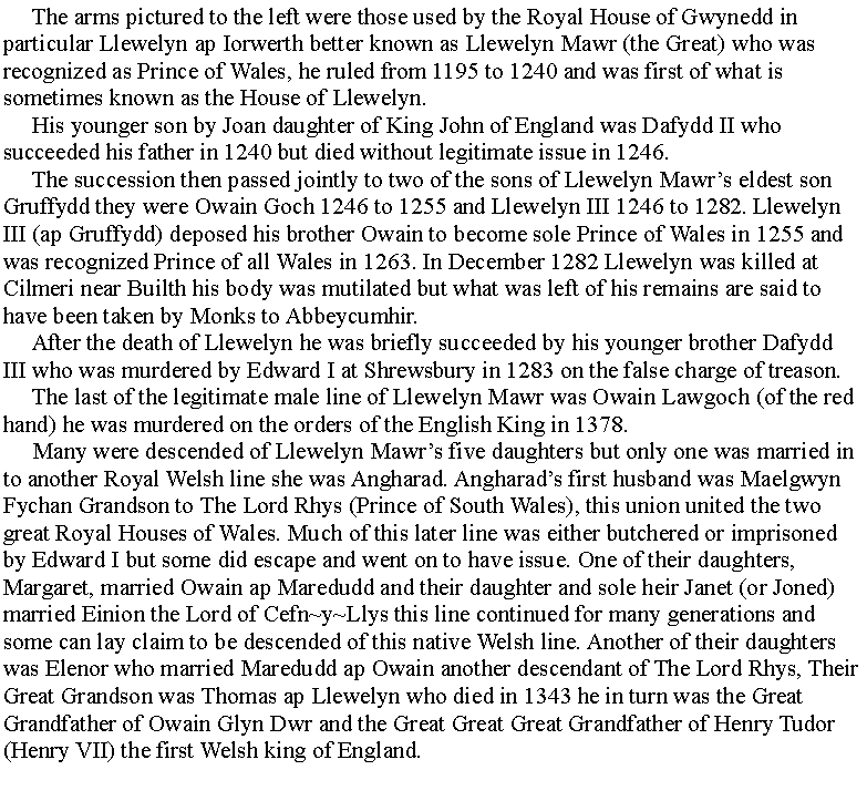 Text Box:      The arms pictured to the left were those used by the Royal House of Gwynedd in particular Llewelyn ap Iorwerth better known as Llewelyn Mawr (the Great) who was recognized as Prince of Wales, he ruled from 1195 to 1240 and was first of what is sometimes known as the House of Llewelyn.      His younger son by Joan daughter of King John of England was Dafydd II who succeeded his father in 1240 but died without legitimate issue in 1246.     The succession then passed jointly to two of the sons of Llewelyn Mawrs eldest son Gruffydd they were Owain Goch 1246 to 1255 and Llewelyn III 1246 to 1282. Llewelyn III (ap Gruffydd) deposed his brother Owain to become sole Prince of Wales in 1255 and was recognized Prince of all Wales in 1263. In December 1282 Llewelyn was killed at Cilmeri near Builth his body was mutilated but what was left of his remains are said to have been taken by Monks to Abbeycumhir.     After the death of Llewelyn he was briefly succeeded by his younger brother Dafydd III who was murdered by Edward I at Shrewsbury in 1283 on the false charge of treason.     The last of the legitimate male line of Llewelyn Mawr was Owain Lawgoch (of the red hand) he was murdered on the orders of the English King in 1378.     Many were descended of Llewelyn Mawrs five daughters but only one was married in to another Royal Welsh line she was Angharad. Angharads first husband was Maelgwyn Fychan Grandson to The Lord Rhys (Prince of South Wales), this union united the two great Royal Houses of Wales. Much of this later line was either butchered or imprisoned by Edward I but some did escape and went on to have issue. One of their daughters, Margaret, married Owain ap Maredudd and their daughter and sole heir Janet (or Joned) married Einion the Lord of Cefn~y~Llys this line continued for many generations and some can lay claim to be descended of this native Welsh line. Another of their daughters was Elenor who married Maredudd ap Owain another descendant of The Lord Rhys, Their Great Grandson was Thomas ap Llewelyn who died in 1343 he in turn was the Great Grandfather of Owain Glyn Dwr and the Great Great Great Grandfather of Henry Tudor (Henry VII) the first Welsh king of England.