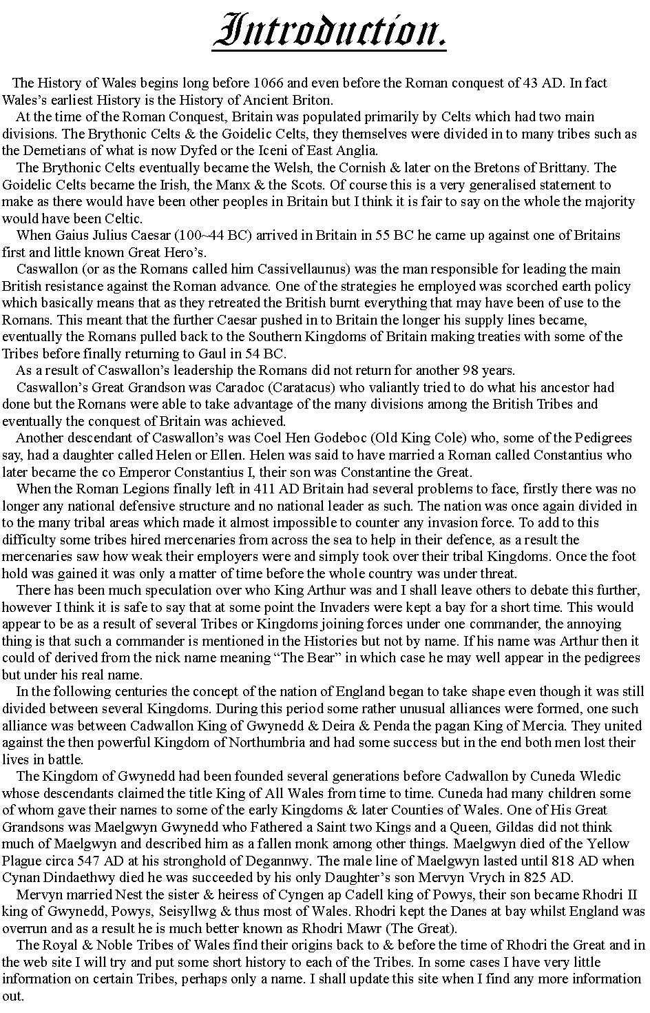 Text Box:    Introduction.   The History of Wales begins long before 1066 and even before the Roman conquest of 43 AD. In fact Waless earliest History is the History of Ancient Briton.    At the time of the Roman Conquest, Britain was populated primarily by Celts which had two main divisions. The Brythonic Celts & the Goidelic Celts, they themselves were divided in to many tribes such as the Demetians of what is now Dyfed or the Iceni of East Anglia.    The Brythonic Celts eventually became the Welsh, the Cornish & later on the Bretons of Brittany. The Goidelic Celts became the Irish, the Manx & the Scots. Of course this is a very generalised statement to make as there would have been other peoples in Britain but I think it is fair to say on the whole the majority would have been Celtic.    When Gaius Julius Caesar (100~44 BC) arrived in Britain in 55 BC he came up against one of Britains first and little known Great Heros.    Caswallon (or as the Romans called him Cassivellaunus) was the man responsible for leading the main British resistance against the Roman advance. One of the strategies he employed was scorched earth policy which basically means that as they retreated the British burnt everything that may have been of use to the Romans. This meant that the further Caesar pushed in to Britain the longer his supply lines became, eventually the Romans pulled back to the Southern Kingdoms of Britain making treaties with some of the Tribes before finally returning to Gaul in 54 BC.    As a result of Caswallons leadership the Romans did not return for another 98 years.    Caswallons Great Grandson was Caradoc (Caratacus) who valiantly tried to do what his ancestor had done but the Romans were able to take advantage of the many divisions among the British Tribes and eventually the conquest of Britain was achieved.    Another descendant of Caswallons was Coel Hen Godeboc (Old King Cole) who, some of the Pedigrees say, had a daughter called Helen or Ellen. Helen was said to have married a Roman called Constantius who later became the co Emperor Constantius I, their son was Constantine the Great.    When the Roman Legions finally left in 411 AD Britain had several problems to face, firstly there was no longer any national defensive structure and no national leader as such. The nation was once again divided in to the many tribal areas which made it almost impossible to counter any invasion force. To add to this difficulty some tribes hired mercenaries from across the sea to help in their defence, as a result the mercenaries saw how weak their employers were and simply took over their tribal Kingdoms. Once the foot hold was gained it was only a matter of time before the whole country was under threat.    There has been much speculation over who King Arthur was and I shall leave others to debate this further, however I think it is safe to say that at some point the Invaders were kept a bay for a short time. This would appear to be as a result of several Tribes or Kingdoms joining forces under one commander, the annoying thing is that such a commander is mentioned in the Histories but not by name. If his name was Arthur then it could of derived from the nick name meaning The Bear in which case he may well appear in the pedigrees but under his real name.    In the following centuries the concept of the nation of England began to take shape even though it was still divided between several Kingdoms. During this period some rather unusual alliances were formed, one such alliance was between Cadwallon King of Gwynedd & Deira & Penda the pagan King of Mercia. They united against the then powerful Kingdom of Northumbria and had some success but in the end both men lost their lives in battle.    The Kingdom of Gwynedd had been founded several generations before Cadwallon by Cuneda Wledic whose descendants claimed the title King of All Wales from time to time. Cuneda had many children some of whom gave their names to some of the early Kingdoms & later Counties of Wales. One of His Great Grandsons was Maelgwyn Gwynedd who Fathered a Saint two Kings and a Queen, Gildas did not think much of Maelgwyn and described him as a fallen monk among other things. Maelgwyn died of the Yellow Plague circa 547 AD at his stronghold of Degannwy. The male line of Maelgwyn lasted until 818 AD when  Cynan Dindaethwy died he was succeeded by his only Daughters son Mervyn Vrych in 825 AD.    Mervyn married Nest the sister & heiress of Cyngen ap Cadell king of Powys, their son became Rhodri II king of Gwynedd, Powys, Seisyllwg & thus most of Wales. Rhodri kept the Danes at bay whilst England was overrun and as a result he is much better known as Rhodri Mawr (The Great).    The Royal & Noble Tribes of Wales find their origins back to & before the time of Rhodri the Great and in the web site I will try and put some short history to each of the Tribes. In some cases I have very little information on certain Tribes, perhaps only a name. I shall update this site when I find any more information out.