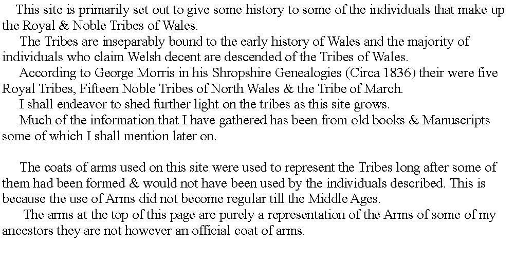 Text Box:      This site is primarily set out to give some history to some of the individuals that make up the Royal & Noble Tribes of Wales.     The Tribes are inseparably bound to the early history of Wales and the majority of individuals who claim Welsh decent are descended of the Tribes of Wales.     According to George Morris in his Shropshire Genealogies (Circa 1836) their were five Royal Tribes, Fifteen Noble Tribes of North Wales & the Tribe of March.     I shall endeavor to shed further light on the tribes as this site grows.     Much of the information that I have gathered has been from old books & Manuscripts some of which I shall mention later on.     The coats of arms used on this site were used to represent the Tribes long after some of them had been formed & would not have been used by the individuals described. This is because the use of Arms did not become regular till the Middle Ages.      The arms at the top of this page are purely a representation of the Arms of some of my ancestors they are not however an official coat of arms.