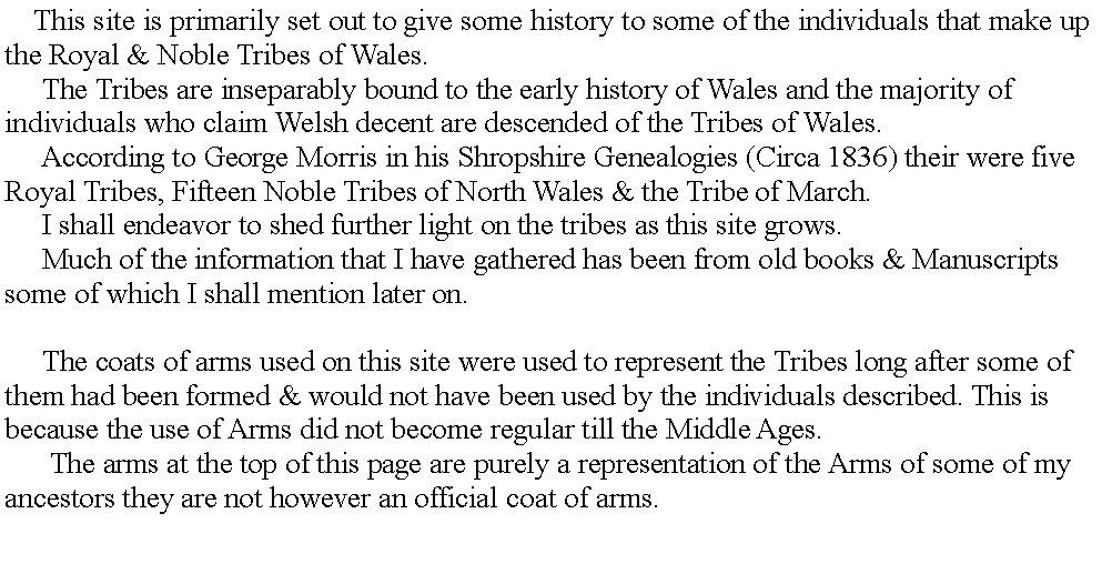 Text Box:      This site is primarily set out to give some history to some of the individuals that make up the Royal & Noble Tribes of Wales.     The Tribes are inseparably bound to the early history of Wales and the majority of individuals who claim Welsh decent are descended of the Tribes of Wales.     According to George Morris in his Shropshire Genealogies (Circa 1836) their were five Royal Tribes, Fifteen Noble Tribes of North Wales & the Tribe of March.     I shall endeavor to shed further light on the tribes as this site grows.     Much of the information that I have gathered has been from old books & Manuscripts some of which I shall mention later on. If you have any information which I may have missed out or got incorrect please let me know at the address at the bottom of this page.     The coats of arms used on this site were used to represent the Tribes long after some of them had been formed & would not have been used by the individuals described. This is because the use of Arms did not become regular till the Middle Ages.      The arms at the top of this page are purely a representation of the Arms of some of my ancestors they are not however an official coat of arms.