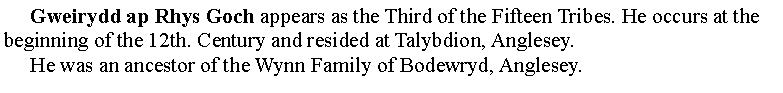 Text Box:      Gweirydd ap Rhys Goch appears as the Third of the Fifteen Tribes. He occurs at the beginning of the 12th. Century and resided at Talybdion, Anglesey.     He was an ancestor of the Wynn Family of Bodewryd, Anglesey.