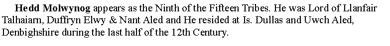 Text Box:      Hedd Molwynog appears as the Ninth of the Fifteen Tribes. He was Lord of Llanfair Talhaiarn, Duffryn Elwy & Nant Aled and He resided at Is. Dullas and Uwch Aled, Denbighshire during the last half of the 12th Century. 