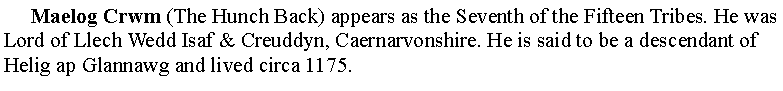 Text Box:      Maelog Crwm (The Hunch Back) appears as the Seventh of the Fifteen Tribes. He was Lord of Llech Wedd Isaf & Creuddyn, Caernarvonshire. He is said to be a descendant of Helig ap Glannawg and lived circa 1175.