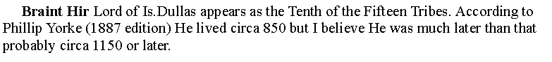 Text Box:      Braint Hir Lord of Is.Dullas appears as the Tenth of the Fifteen Tribes. According to Phillip Yorke (1887 edition) He lived circa 850 but I believe He was much later than that probably circa 1150 or later.