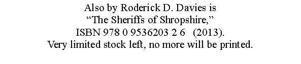 Text Box: Also by Roderick D. Davies is The Sheriffs of Shropshire,ISBN 978 0 9536203 2 6   (2013).Very limited stock left, no more will be printed.