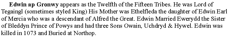 Text Box:      Edwin ap Gronwy appears as the Twelfth of the Fifteen Tribes. He was Lord of Tegaingl (sometimes styled King) His Mother was Ethelfleda the daughter of Edwin Earl of Mercia who was a descendant of Alfred the Great. Edwin Married Ewerydd the Sister of Bleddyn Prince of Powys and had three Sons Owain, Uchdryd & Hywel. Edwin was killed in 1073 and Buried at Northop.