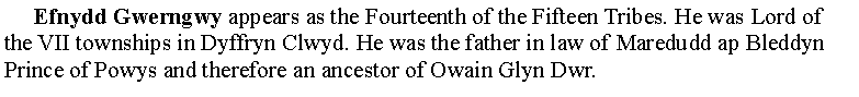 Text Box:      Efnydd Gwerngwy appears as the Fourteenth of the Fifteen Tribes. He was Lord of the VII townships in Dyffryn Clwyd. He was the father in law of Maredudd ap Bleddyn Prince of Powys and therefore an ancestor of Owain Glyn Dwr.