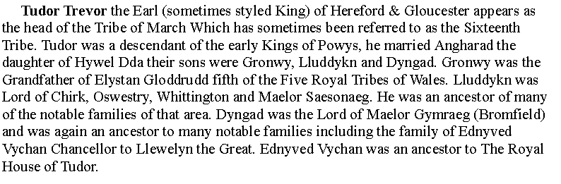 Text Box:      Tudor Trevor the Earl (sometimes styled King) of Hereford & Gloucester appears as the head of the Tribe of March Which has sometimes been referred to as the Sixteenth Tribe. Tudor was a descendant of the early Kings of Powys, he married Angharad the daughter of Hywel Dda their sons were Gronwy, Lluddykn and Dyngad. Gronwy was the Grandfather of Elystan Gloddrudd fifth of the Five Royal Tribes of Wales. Lluddykn was Lord of Chirk, Oswestry, Whittington and Maelor Saesonaeg. He was an ancestor of many of the notable families of that area. Dyngad was the Lord of Maelor Gymraeg (Bromfield) and was again an ancestor to many notable families including the family of Ednyved Vychan Chancellor to Llewelyn the Great. Ednyved Vychan was an ancestor to The Royal House of Tudor.