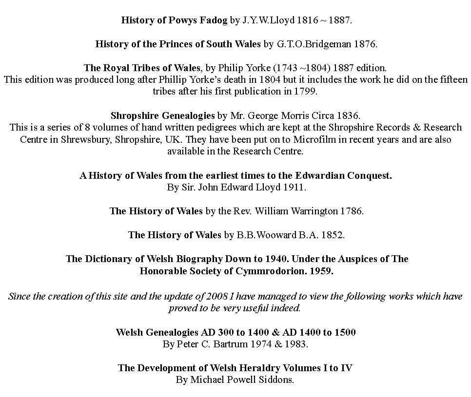 Text Box:  History of Powys Fadog by J.Y.W.Lloyd 1816 ~ 1887. History of the Princes of South Wales by G.T.O.Bridgeman 1876.The Royal Tribes of Wales, by Philip Yorke (1743 ~1804) 1887 edition.This edition was produced long after Phillip Yorkes death in 1804 but it includes the work he did on the fifteen tribes after his first publication in 1799. Shropshire Genealogies by Mr. George Morris Circa 1836.This is a series of 8 volumes of hand written pedigrees which are kept at the Shropshire Records & Research Centre in Shrewsbury, Shropshire, UK. They have been put on to Microfilm in recent years and are also available in the Research Centre.A History of Wales from the earliest times to the Edwardian Conquest.  By Sir. John Edward Lloyd 1911. The History of Wales by the Rev. William Warrington 1786. The History of Wales by B.B.Wooward B.A. 1852. The Dictionary of Welsh Biography Down to 1940. Under the Auspices of The  Honorable Society of Cymmrodorion. 1959.Since the creation of this site and the update of 2008 I have managed to view the following works which have proved to be very useful indeed.Welsh Genealogies AD 300 to 1400 & AD 1400 to 1500By Peter C. Bartrum 1974 & 1983.The Development of Welsh Heraldry Volumes I to IVBy Michael Powell Siddons.
