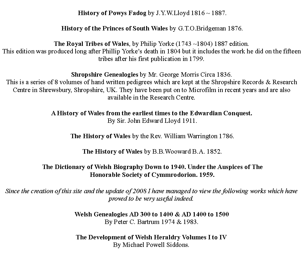 Text Box:  History of Powys Fadog by J.Y.W.Lloyd 1816 ~ 1887. History of the Princes of South Wales by G.T.O.Bridgeman 1876.The Royal Tribes of Wales, by Philip Yorke (1743 ~1804) 1887 edition.This edition was produced long after Phillip Yorkes death in 1804 but it includes the work he did on the fifteen tribes after his first publication in 1799. Shropshire Genealogies by Mr. George Morris Circa 1836.This is a series of 8 volumes of hand written pedigrees which are kept at the Shropshire Records & Research Centre in Shrewsbury, Shropshire, UK. They have been put on to Microfilm in recent years and are also available in the Research Centre.A History of Wales from the earliest times to the Edwardian Conquest.  By Sir. John Edward Lloyd 1911. The History of Wales by the Rev. William Warrington 1786. The History of Wales by B.B.Wooward B.A. 1852. The Dictionary of Welsh Biography Down to 1940. Under the Auspices of The  Honorable Society of Cymmrodorion. 1959.A Pedigree of the Royal Tribes of Wales by Roderick D. Davies 1999.This is now out of print but if you need any further information try the link below.Since the creation of this site and the update of 2008 I have managed to view the following works which have proved to be very useful indeed.Welsh Genealogies AD 300 to 1400 & AD 1400 to 1500By Peter C. Bartrum 1974 & 1983.The Development of Welsh Heraldry Volumes I to IVBy Michael Powell Siddons.